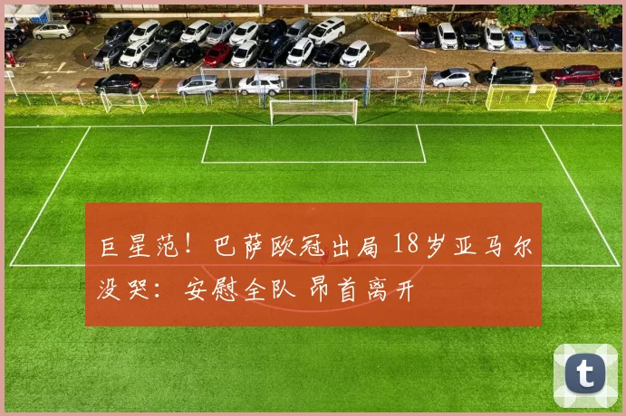 巨星范！巴萨欧冠出局 18岁亚马尔没哭：安慰全队 昂首离开