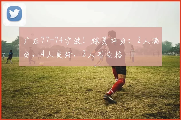 广东77-74宁波！球员评分：2人满分，4人良好，2人不合格