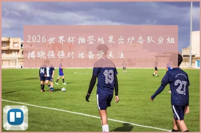 2026世界杯抽签结果出炉各队分组揭晓强强对话备受关注