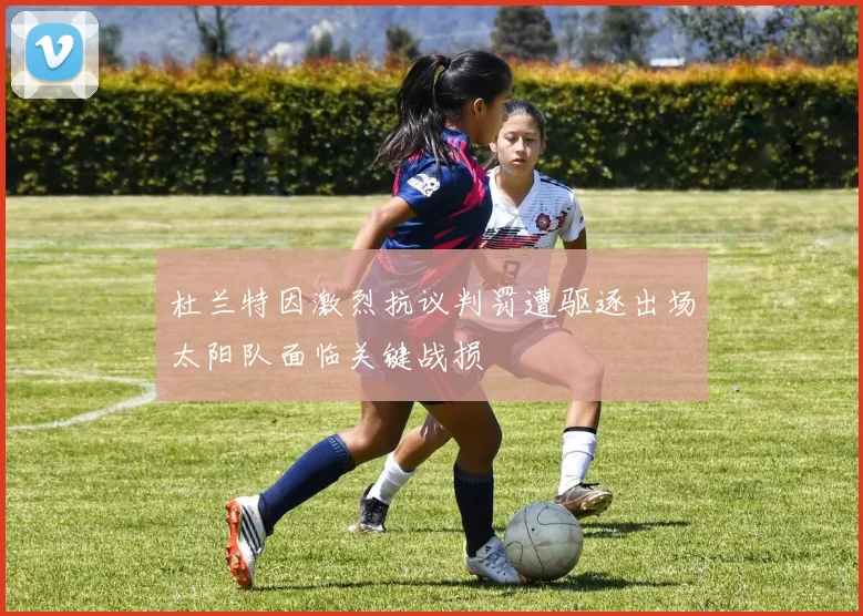 杜兰特因激烈抗议判罚遭驱逐出场太阳队面临关键战损