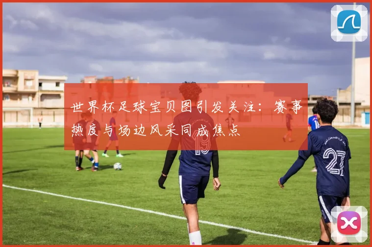 世界杯足球宝贝图引发关注:赛事热度与场边风采同成焦点