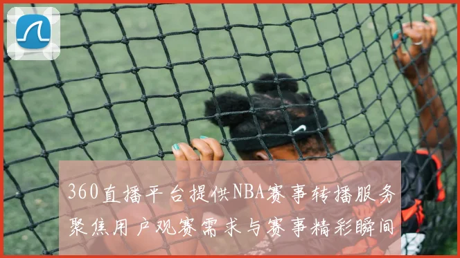 360直播平台提供NBA赛事转播服务聚焦用户观赛需求与赛事精彩瞬间