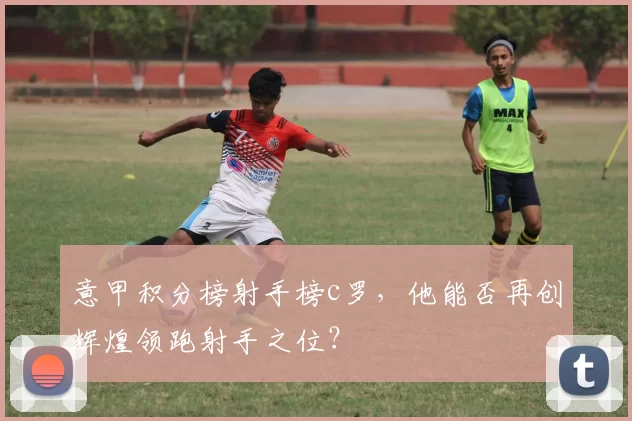 意甲积分榜射手榜c罗，他能否再创辉煌领跑射手之位？