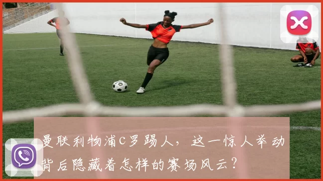 曼联利物浦c罗踢人，这一惊人举动背后隐藏着怎样的赛场风云？