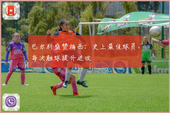 巴尔科盛赞梅西：史上最佳球员，每次触球提升进攻